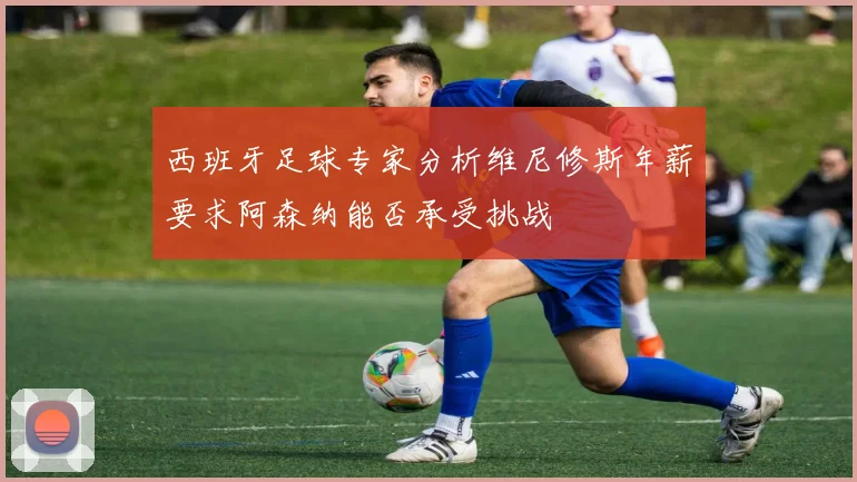 西班牙足球专家分析维尼修斯年薪要求阿森纳能否承受挑战