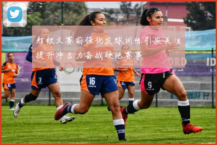 郑钦文赛前强化发球训练引发关注提升冲击力备战硬地赛事