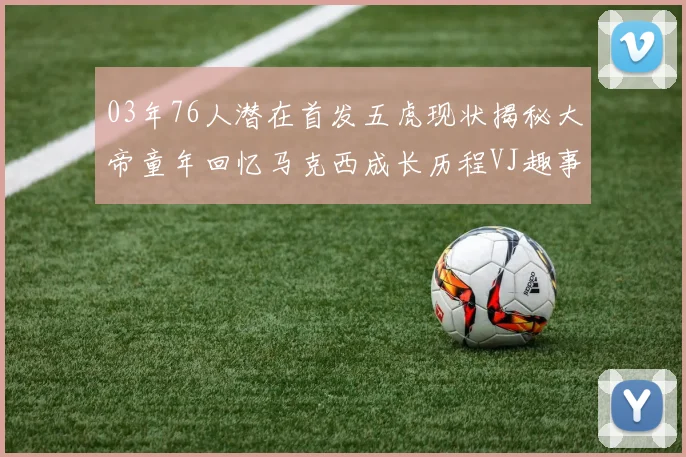 03年76人潜在首发五虎现状揭秘大帝童年回忆马克西成长历程VJ趣事分享