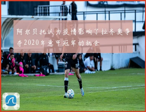 阿尔贝托认为疫情影响了拉齐奥争夺2020年意甲冠军的机会
