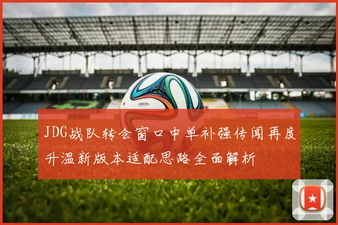 JDG战队转会窗口中单补强传闻再度升温新版本适配思路全面解析